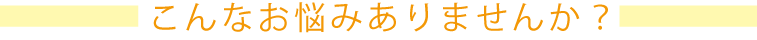 こんなお悩みありませんか